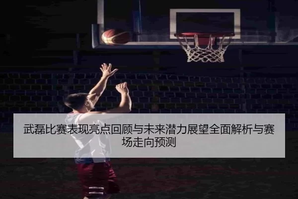 武磊比赛表现亮点回顾与未来潜力展望全面解析与赛场走向预测