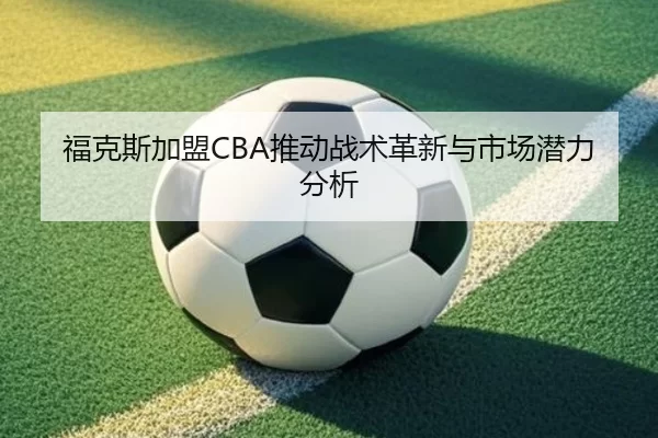 福克斯加盟CBA推动战术革新与市场潜力分析
